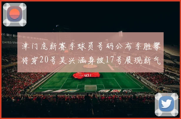津门虎新赛季球员号码公布季胜攀将穿20号吴兴涵身披17号展现新气象
