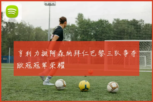 亨利力挺阿森纳拜仁巴黎三队争夺欧冠冠军荣耀