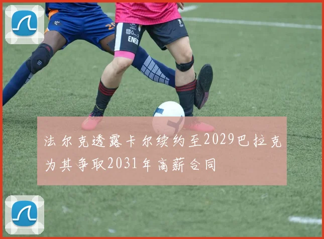 法尔克透露卡尔续约至2029巴拉克为其争取2031年高薪合同