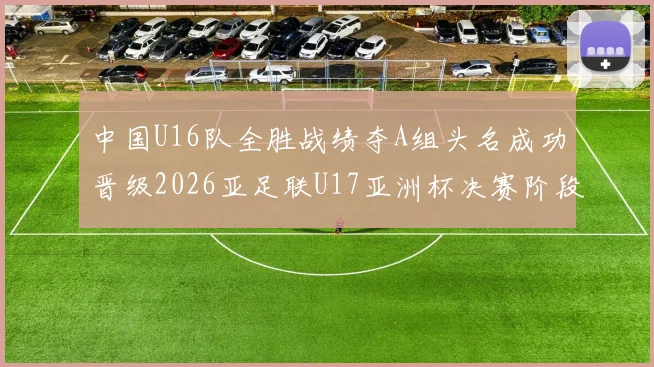 中国U16队全胜战绩夺A组头名成功晋级2026亚足联U17亚洲杯决赛阶段