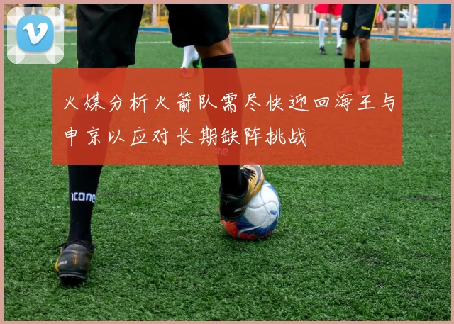 火媒分析火箭队需尽快迎回海王与申京以应对长期缺阵挑战