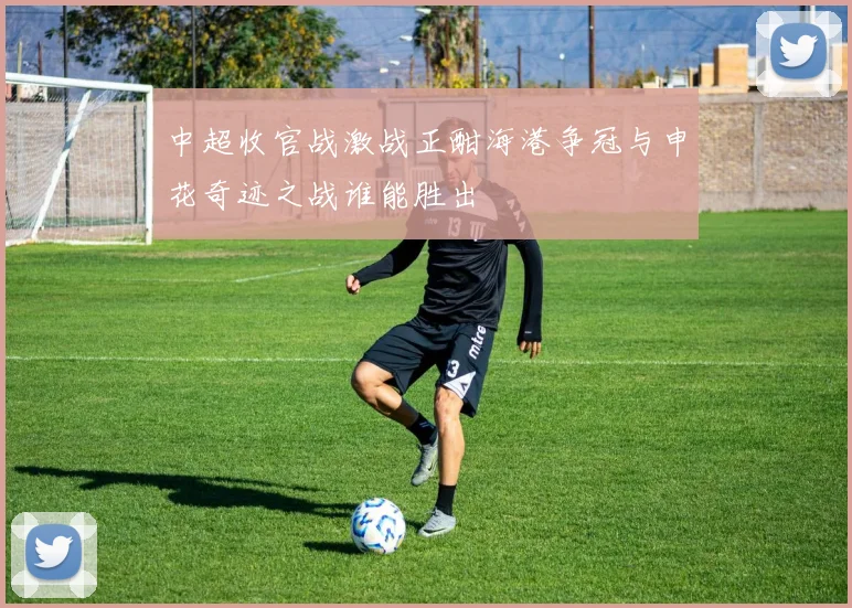 中超收官战激战正酣海港争冠与申花奇迹之战谁能胜出