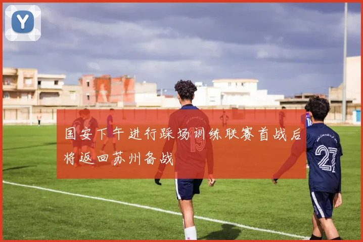 国安下午进行踩场训练联赛首战后将返回苏州备战