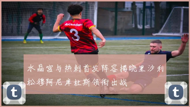 水晶宫与热刺首发阵容揭晓里沙利松穆阿尼库杜斯领衔出战