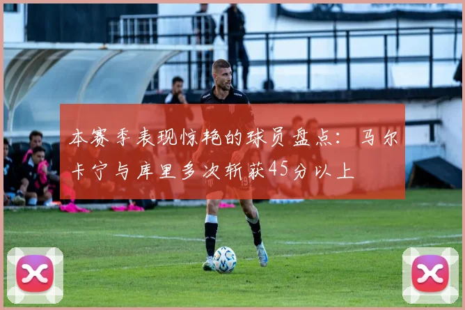 本赛季表现惊艳的球员盘点：马尔卡宁与库里多次斩获45分以上