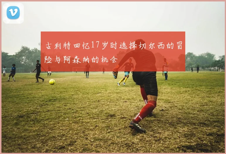 古利特回忆17岁时选择切尔西的冒险与阿森纳的机会