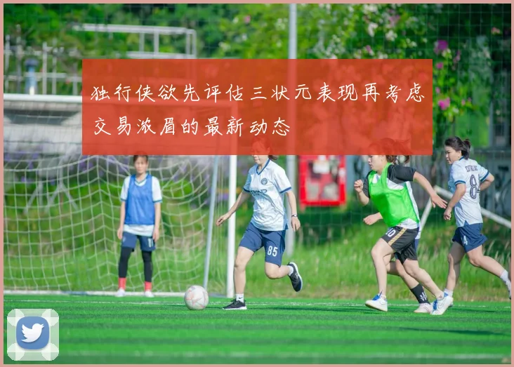 独行侠欲先评估三状元表现再考虑交易浓眉的最新动态