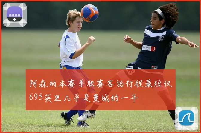 阿森纳本赛季联赛客场行程最短仅695英里几乎是曼城的一半