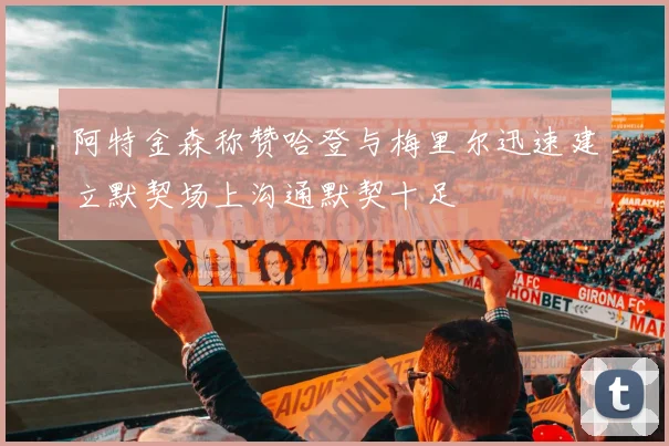 阿特金森称赞哈登与梅里尔迅速建立默契场上沟通默契十足