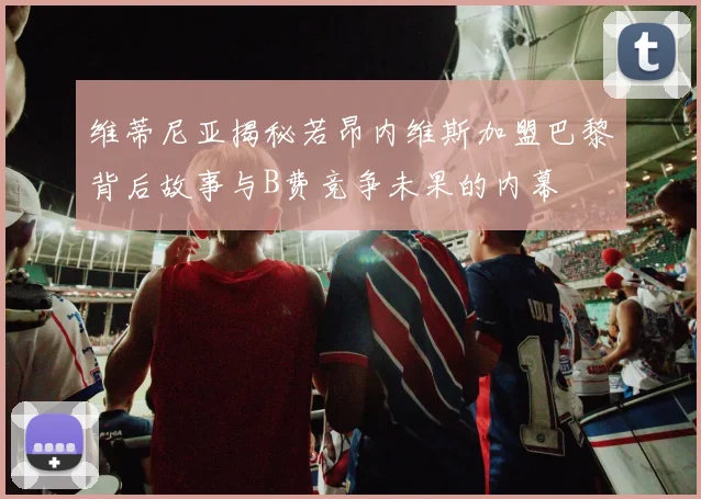 维蒂尼亚揭秘若昂内维斯加盟巴黎背后故事与B费竞争未果的内幕