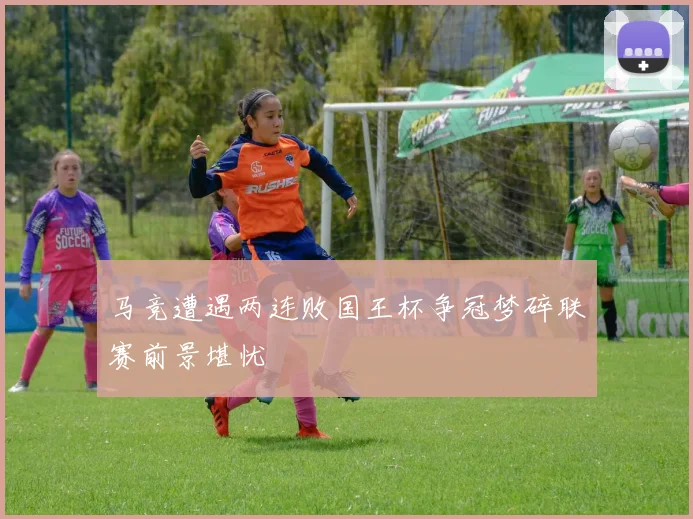 马竞遭遇两连败国王杯争冠梦碎联赛前景堪忧