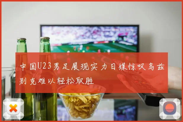 中国U23男足展现实力日媒惊叹乌兹别克难以轻松取胜