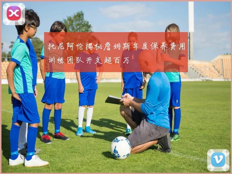 托尼阿伦揭秘詹姆斯年度保养费用训练团队开支超百万