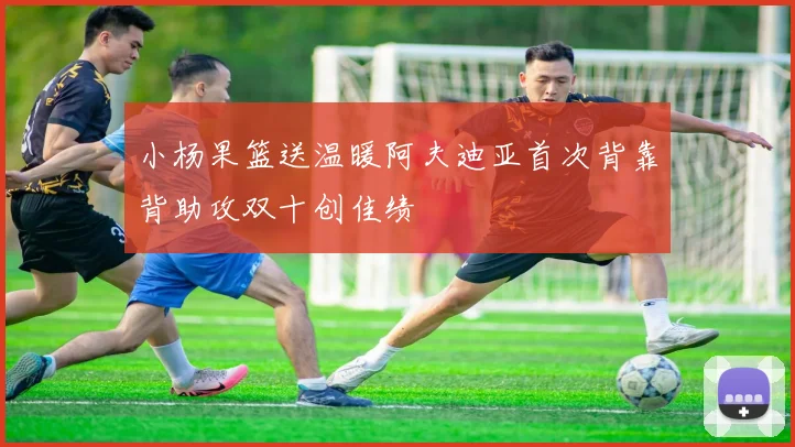 小杨果篮送温暖阿夫迪亚首次背靠背助攻双十创佳绩