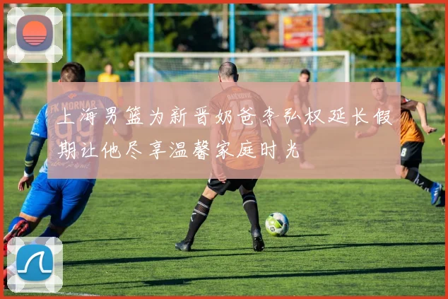 上海男篮为新晋奶爸李弘权延长假期让他尽享温馨家庭时光