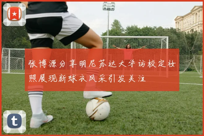 张博源分享明尼苏达大学访校定妆照展现新球衣风采引发关注