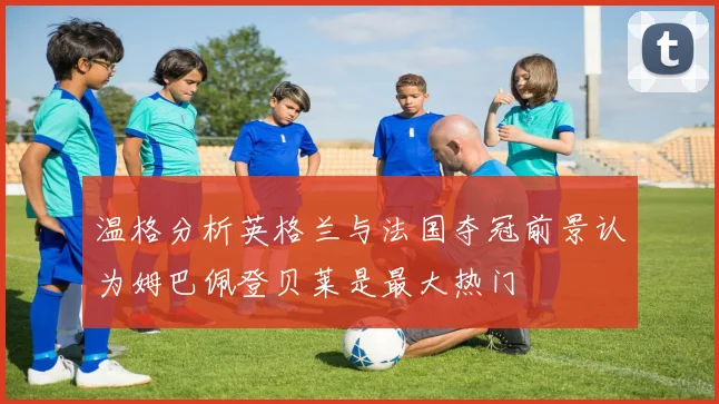 温格分析英格兰与法国夺冠前景认为姆巴佩登贝莱是最大热门