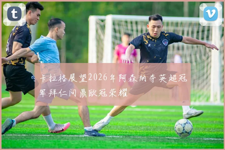 卡拉格展望2026年阿森纳夺英超冠军拜仁问鼎欧冠荣耀