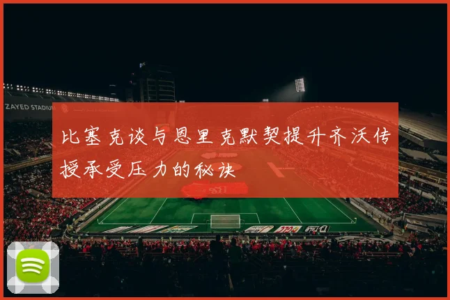 比塞克谈与恩里克默契提升齐沃传授承受压力的秘诀